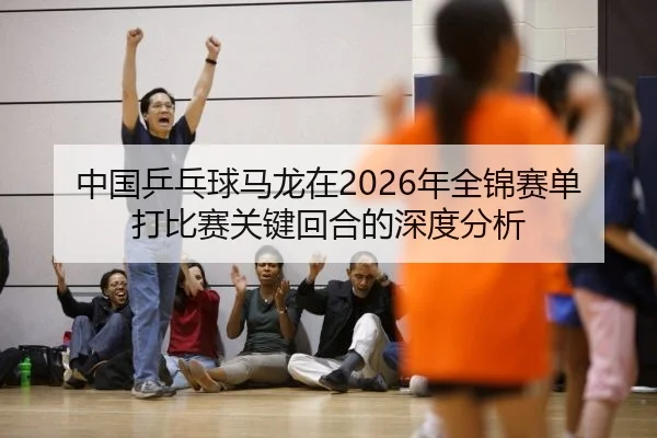 中国乒乓球马龙在2026年全锦赛单打比赛关键回合的深度分析